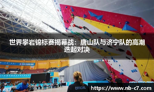 世界攀岩锦标赛揭幕战：唐山队与济宁队的高潮迭起对决